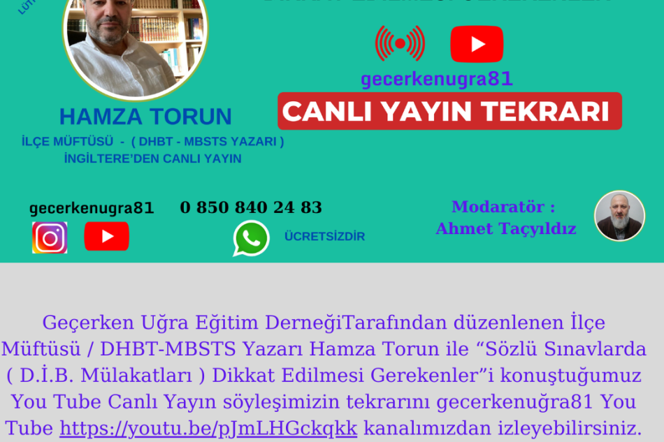 Geçerken Uğra Eğitim DerneğiTarafından düzenlenen İlçe Müftüsü / DHBT-MBSTS Yazarı Hamza Torun ile “Sözlü Sınavlarda ( D.İ.B. Mülakatları ) Dikkat Edilmesi Gerekenler”i konuştuğumuz You Tube Canlı Yayın söyleşimizin tekrarını gecerkenuğra81 You Tube https://youtu.be/pJmLHGckqkk kanalımızdan izleyebi